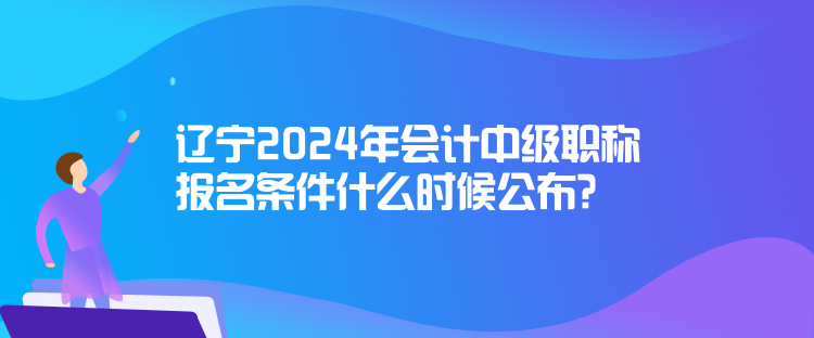 辽宁2024年会计中级职称报名条件什么时候公布？