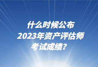 什么时候公布2023年资产评估师考试成绩？