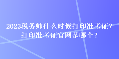 2023税务师什么时候打印准考证?打印准考证官网是哪个? 2023税务师什么时候打印准考证?打印准考证官网是哪个?