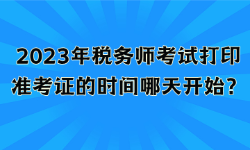 2023年税务师考试打印准考证的时间哪天开始？