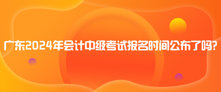 广东2024年会计中级考试报名时间公布了吗？