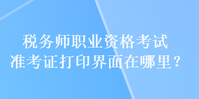 税务师职业资格考试准考证打印界面在哪里? 税务师职业资格考试准考证打印界面在哪里?
