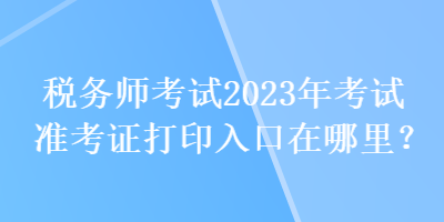 税务师考试2023年考试准考证打印入口在哪里？