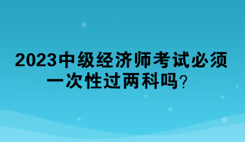 2023中级经济师考试必须一次性过两科吗? 2023中级经济师考试必须一次性过两科吗?