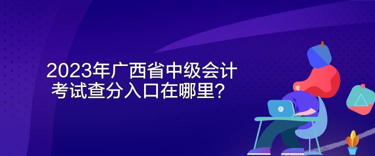 2023年广西省中级会计考试查分入口在哪里? 2023年广西省中级会计考试查分入口在哪里?