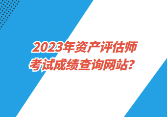 2023年资产评估师考试成绩查询网站? 2023年资产评估师考试成绩查询网站?