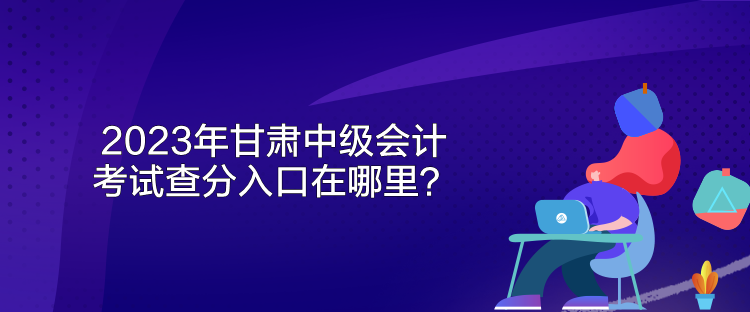 2023年甘肃中级会计考试查分入口在哪里? 2023年甘肃中级会计考试查分入口在哪里?