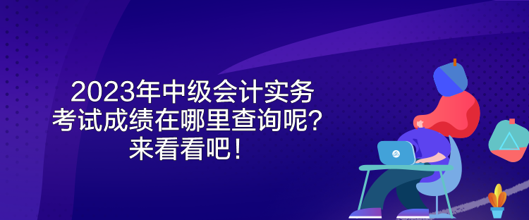 2023年中级会计实务考试成绩在哪里查询呢？来看看吧！