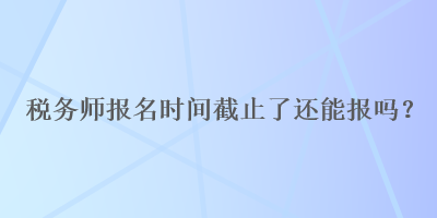税务师报名时间截止了还能报吗？