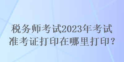 税务师考试2023年考试准考证打印在哪里打印？