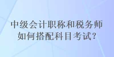 中级会计职称和税务师如何搭配科目考试？