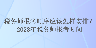 税务师报考顺序应该怎样安排?2023年税务师报考时间 税务师报考顺序应该怎样安排?2023年税务师报考时间
