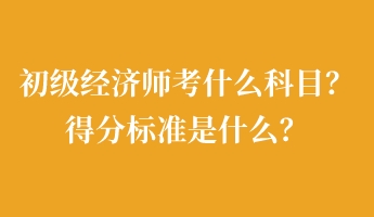 初级经济师考什么科目？得分标准是什么？