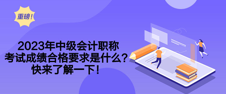 2023年中级会计职称考试成绩合格要求是什么？快来了解一下！