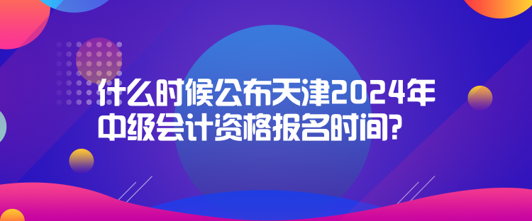 什么时候公布天津2024年中级会计资格报名时间？