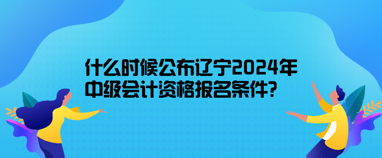 什么时候公布辽宁2024年中级会计资格报名条件？