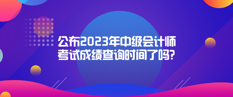 公布2023年中级会计师考试成绩查询时间了吗？是什么时候？