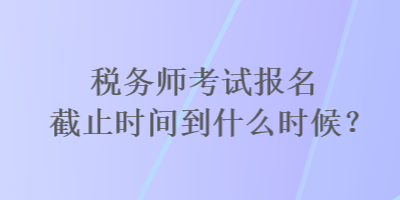 税务师考试报名截止时间到什么时候？