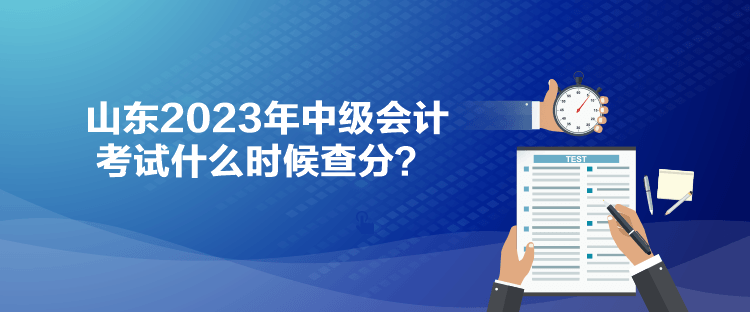 山东2023年中级会计考试什么时候查分? 山东2023年中级会计考试什么时候查分?