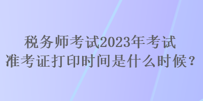 税务师考试2023年考试准考证打印时间是什么时候？