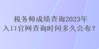 税务师成绩查询2023年入口官网查询时间多久公布? 税务师成绩查询2023年入口官网查询时间多久公布?
