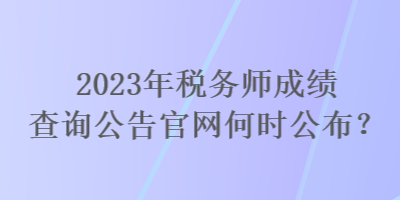 2023年税务师成绩查询公告官网何时公布? 2023年税务师成绩查询公告官网何时公布?