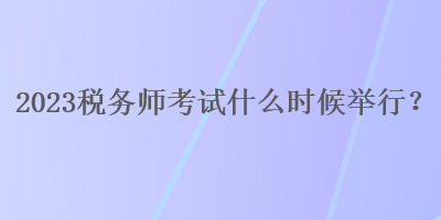 2023税务师考试什么时候举行？