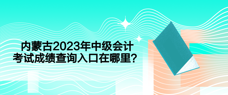 内蒙古2023年中级会计考试成绩查询入口在哪里？