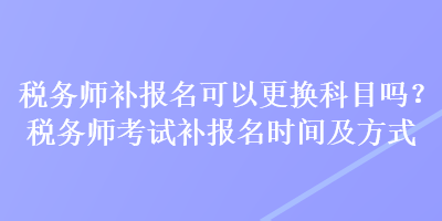 税务师补报名可以更换科目吗？税务师考试补报名时间及方式