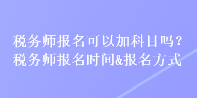 税务师报名可以加科目吗？税务师报名时间&报名方式