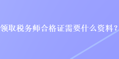 领取税务师合格证需要什么资料? 领取税务师合格证需要什么资料?