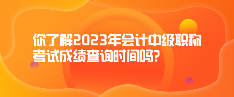 你了解2023年会计中级职称考试成绩查询时间吗？