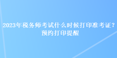 2023年税务师考试什么时候打印准考证？预约打印提醒