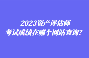 2023资产评估师考试成绩在哪个网站查询? 2023资产评估师考试成绩在哪个网站查询?