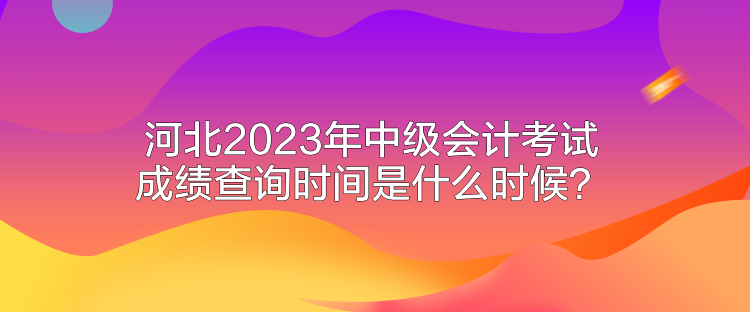 河北2023年中级会计考试成绩查询时间是什么时候？