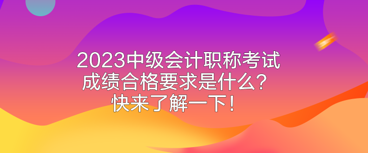2023中级会计职称考试成绩合格要求是什么？快来了解一下！