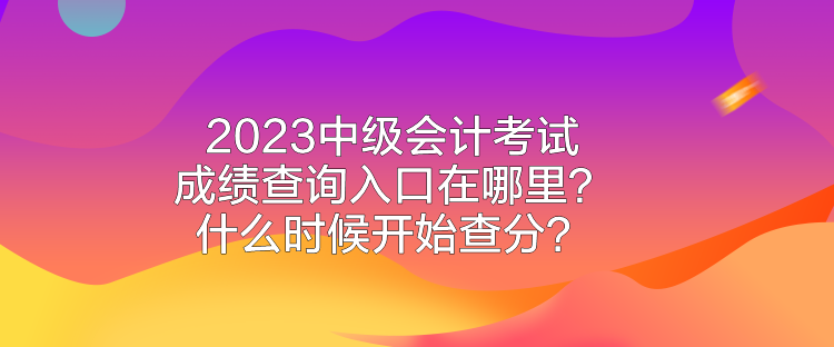 2023中级会计考试成绩查询入口在哪里？什么时候开始查分？