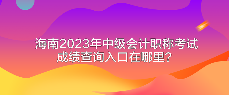 海南2023年中级会计职称考试成绩查询入口在哪里？