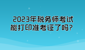 2023年税务师考试能打印准考证了吗? 2023年税务师考试能打印准考证了吗?