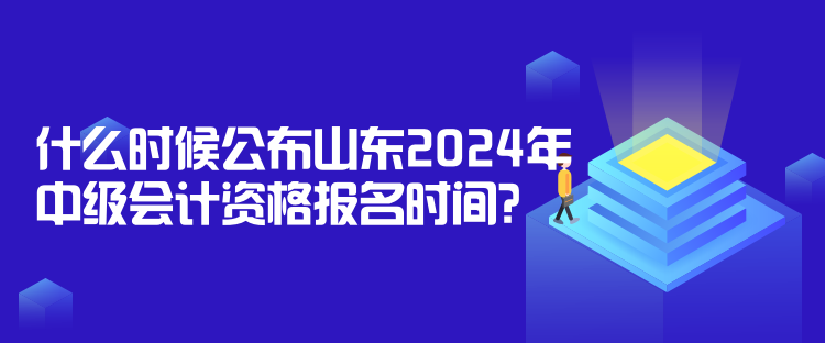 什么时候公布山东2024年中级会计资格报名时间？
