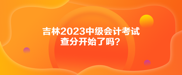 吉林2023中级会计考试查分开始了吗？