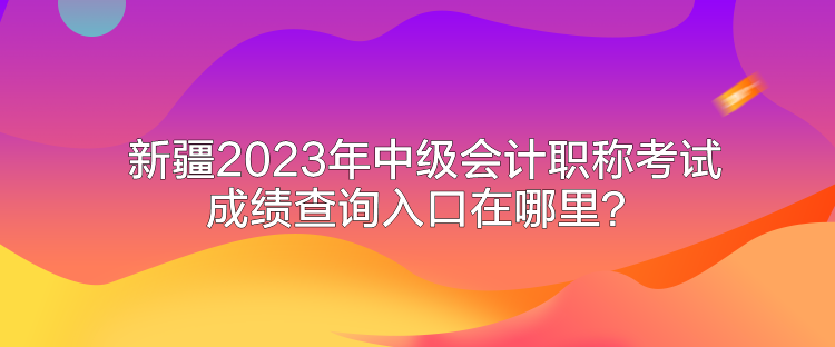 新疆2023年中级会计职称考试成绩查询入口在哪里？