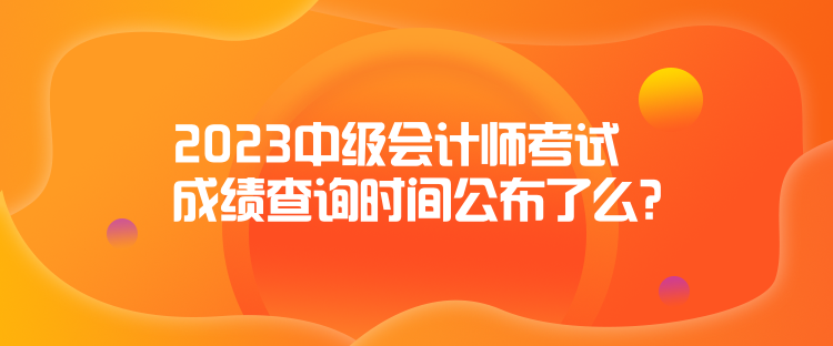 2023中级会计师考试成绩查询时间公布了么？