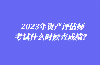 2023年资产评估师考试什么时候查成绩? 2023年资产评估师考试什么时候查成绩?