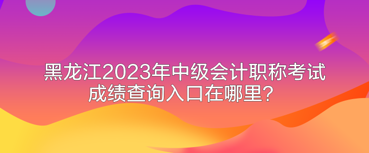 黑龙江2023年中级会计职称考试成绩查询入口在哪里? 黑龙江2023年中级会计职称考试成绩查询入口在哪里?