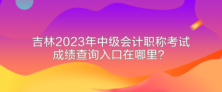 吉林2023年中级会计职称考试成绩查询入口在哪里? 吉林2023年中级会计职称考试成绩查询入口在哪里?