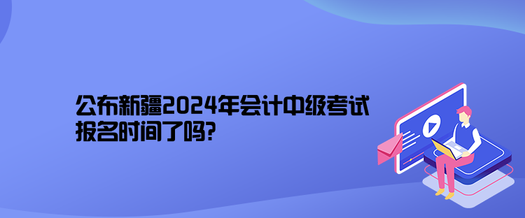 公布新疆2024年会计中级考试报名时间了吗? 公布新疆2024年会计中级考试报名时间了吗?