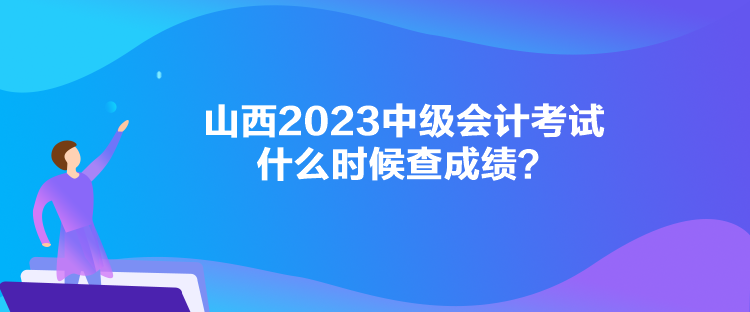 山西2023中级会计考试什么时候查成绩? 山西2023中级会计考试什么时候查成绩?