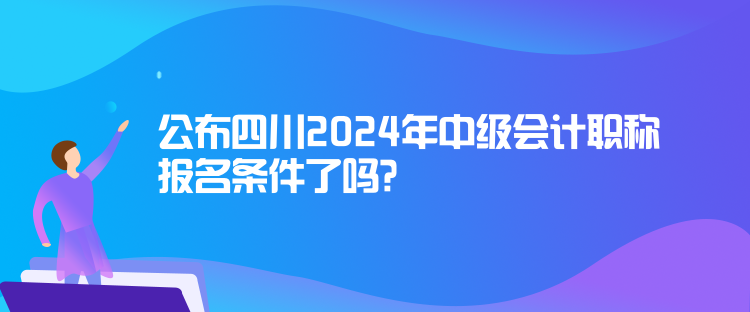 公布四川2024年中级会计职称报名条件了吗? 公布四川2024年中级会计职称报名条件了吗?