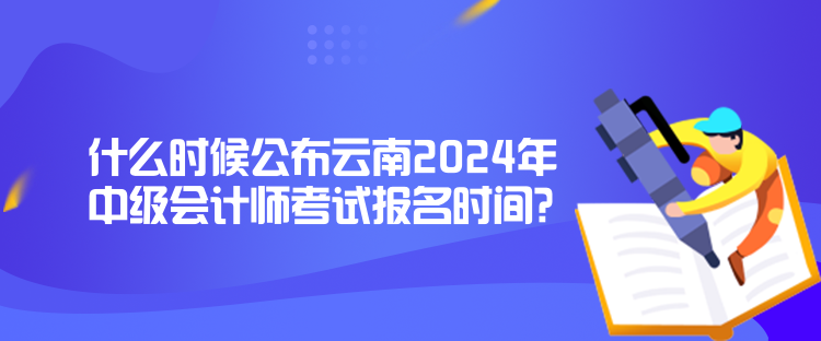 什么时候公布云南2024年中级会计师考试报名时间？